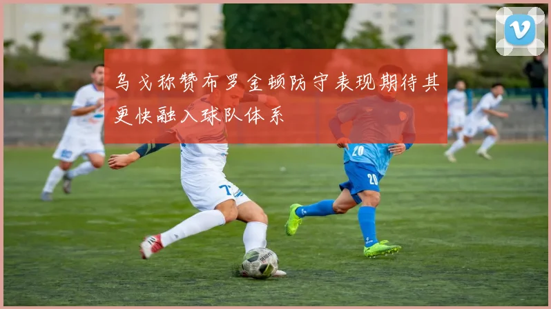 乌戈称赞布罗金顿防守表现期待其更快融入球队体系