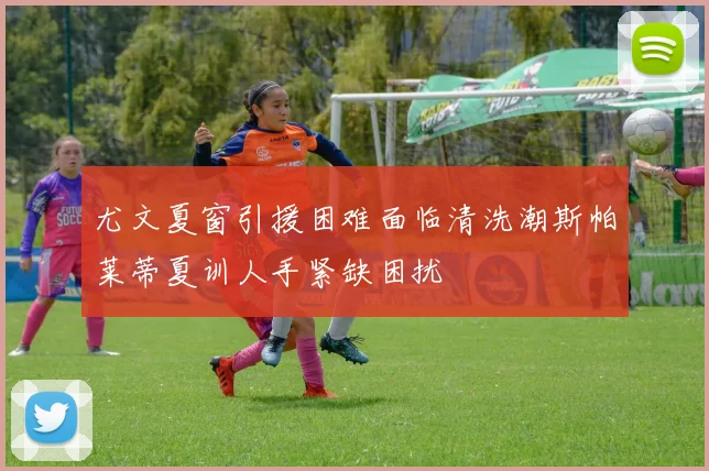 尤文夏窗引援困难面临清洗潮斯帕莱蒂夏训人手紧缺困扰
