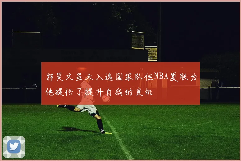 郭昊文虽未入选国家队但NBA夏联为他提供了提升自我的良机