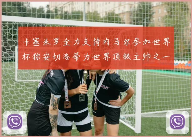 卡塞米罗全力支持内马尔参加世界杯称安切洛蒂为世界顶级主帅之一