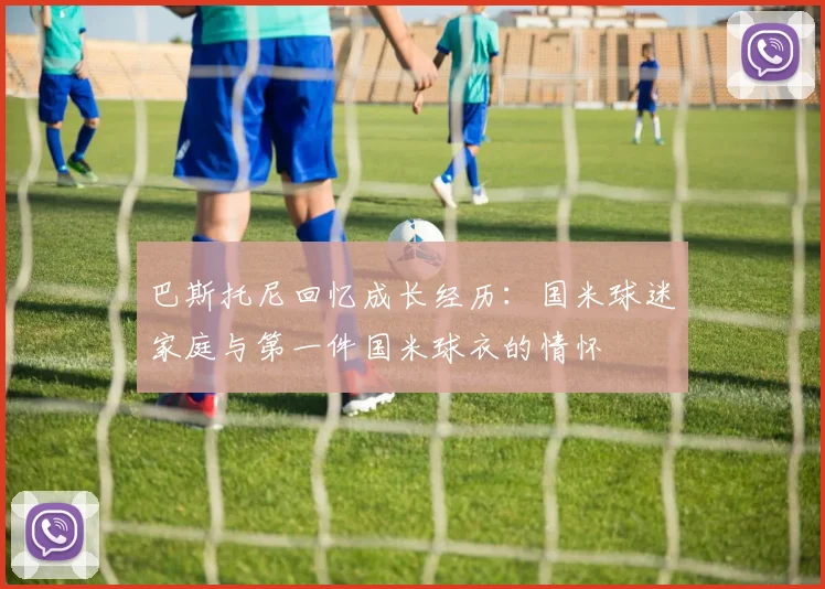 巴斯托尼回忆成长经历：国米球迷家庭与第一件国米球衣的情怀