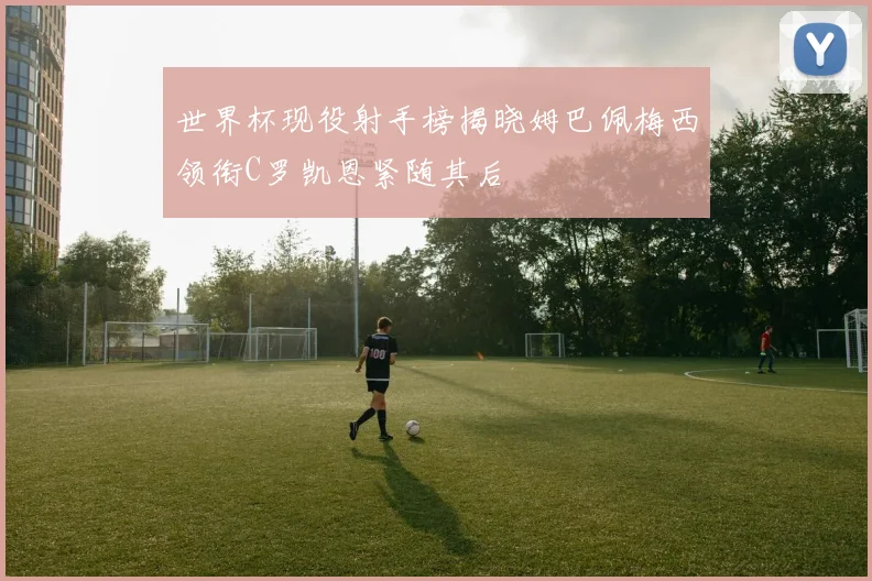 世界杯现役射手榜揭晓姆巴佩梅西领衔C罗凯恩紧随其后