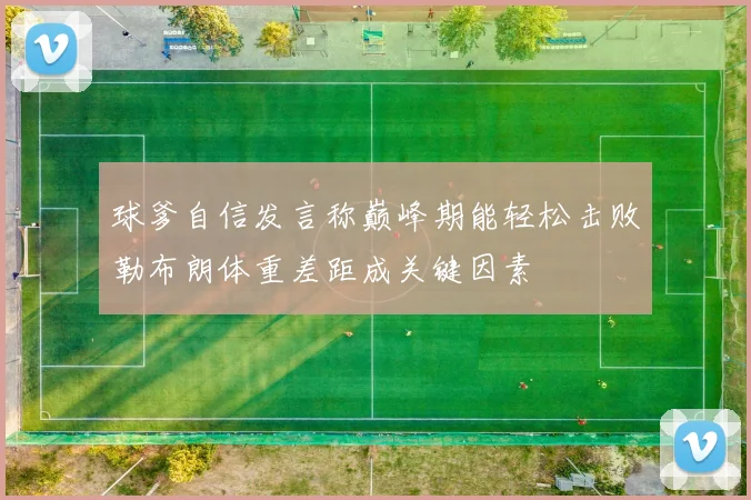 球爹自信发言称巅峰期能轻松击败勒布朗体重差距成关键因素