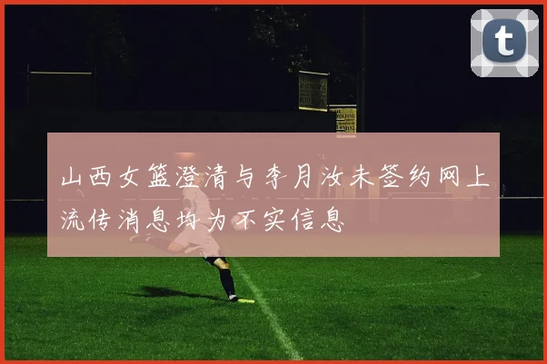 山西女篮澄清与李月汝未签约网上流传消息均为不实信息