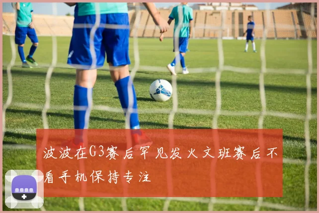 波波在G3赛后罕见发火文班赛后不看手机保持专注