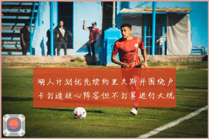 湖人计划优先续约里夫斯并围绕卢卡打造核心阵容但不打算进行大规模重建