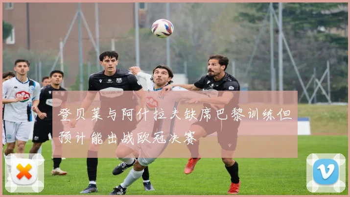 登贝莱与阿什拉夫缺席巴黎训练但预计能出战欧冠决赛