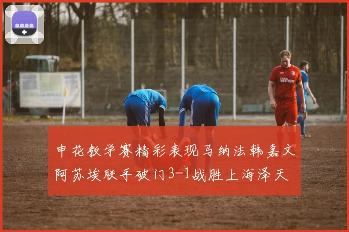 申花教学赛精彩表现马纳法韩嘉文阿苏埃联手破门3-1战胜上海泽天
