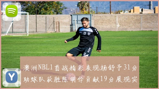 澳洲NBL1首战精彩表现杨舒予31分助球队获胜陈明伶贡献19分展现实力