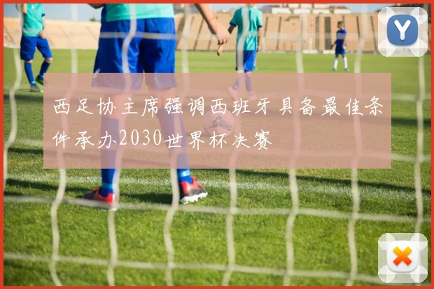 西足协主席强调西班牙具备最佳条件承办2030世界杯决赛