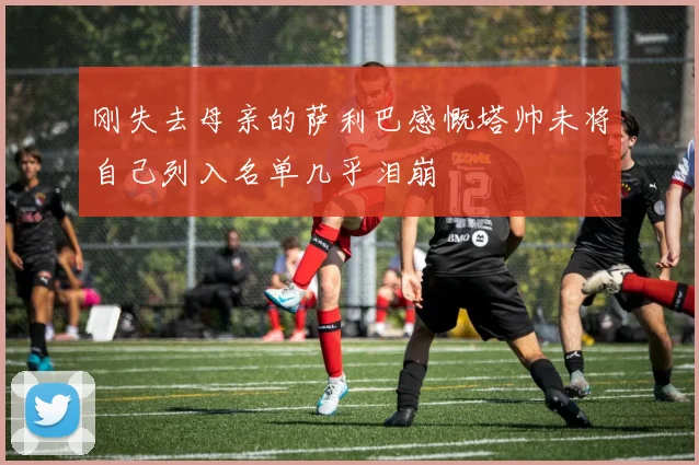 刚失去母亲的萨利巴感慨塔帅未将自己列入名单几乎泪崩