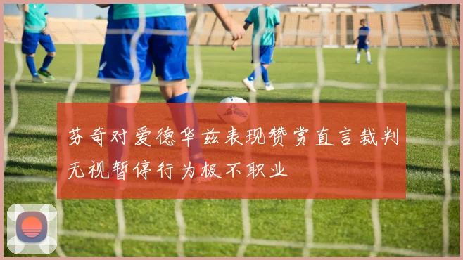 芬奇对爱德华兹表现赞赏直言裁判无视暂停行为极不职业
