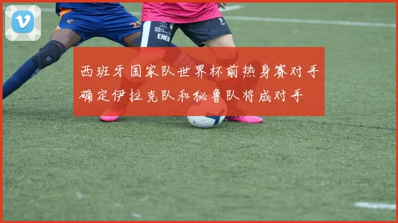 西班牙国家队世界杯前热身赛对手确定伊拉克队和秘鲁队将成对手
