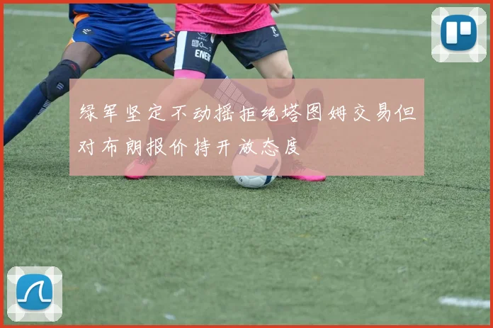 绿军坚定不动摇拒绝塔图姆交易但对布朗报价持开放态度