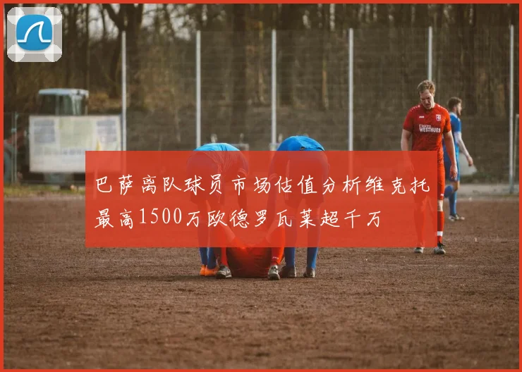巴萨离队球员市场估值分析维克托最高1500万欧德罗瓦莱超千万