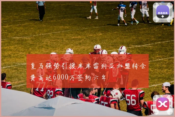 皇马强势引援库库雷利亚加盟转会费高达6000万签约六年