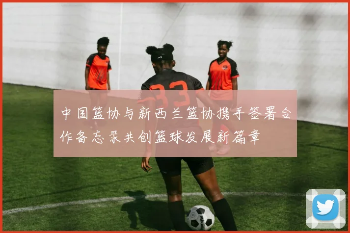 中国篮协与新西兰篮协携手签署合作备忘录共创篮球发展新篇章