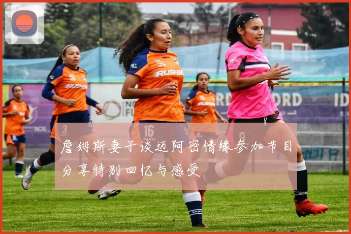 詹姆斯妻子谈迈阿密情缘参加节目分享特别回忆与感受