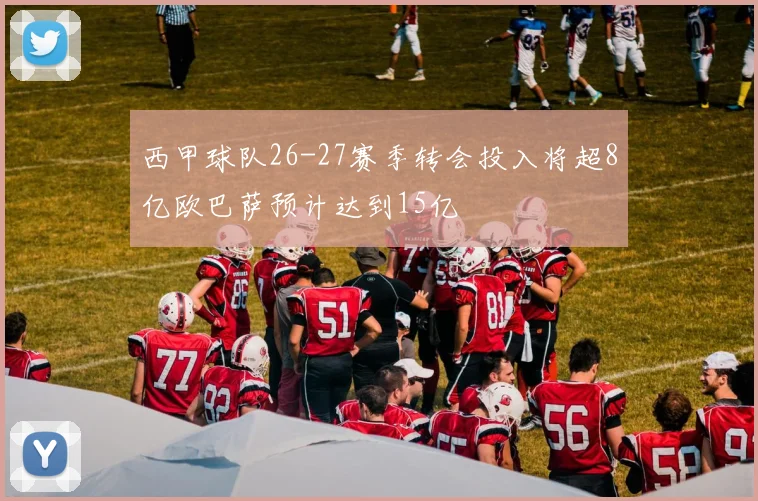西甲球队26-27赛季转会投入将超8亿欧巴萨预计达到15亿