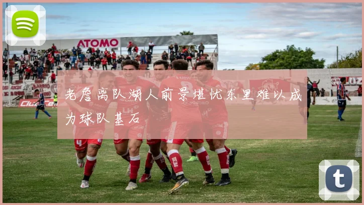 老詹离队湖人前景堪忧东里难以成为球队基石