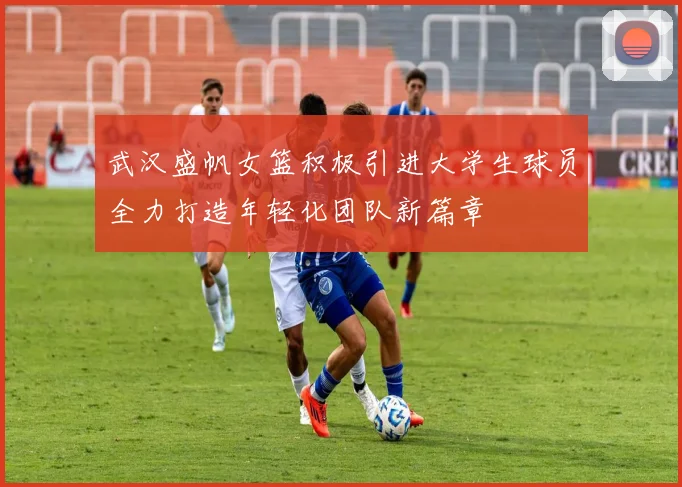 武汉盛帆女篮积极引进大学生球员全力打造年轻化团队新篇章