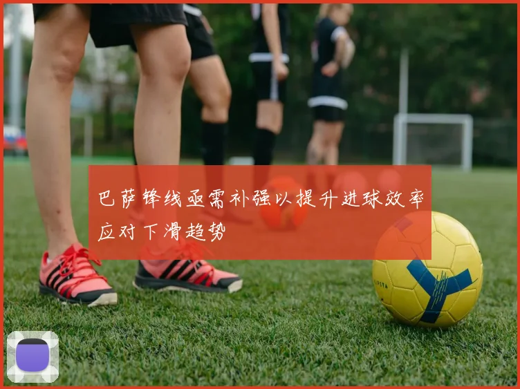 巴萨锋线亟需补强以提升进球效率应对下滑趋势