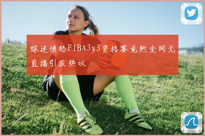 球迷愤怒FIBA3x3资格赛竟然全网无直播引发热议
