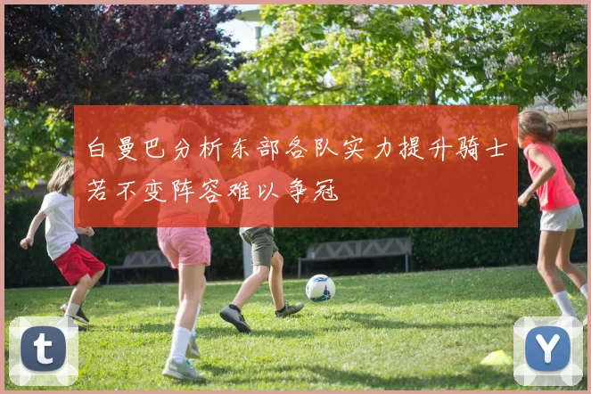 白曼巴分析东部各队实力提升骑士若不变阵容难以争冠