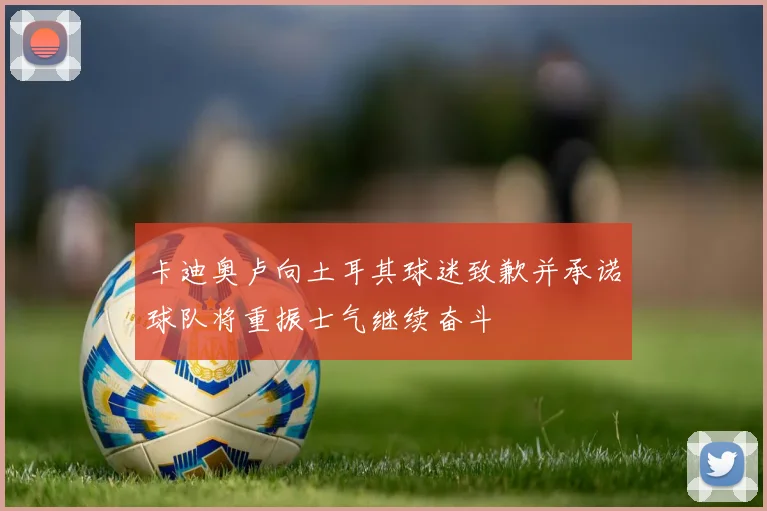 卡迪奥卢向土耳其球迷致歉并承诺球队将重振士气继续奋斗